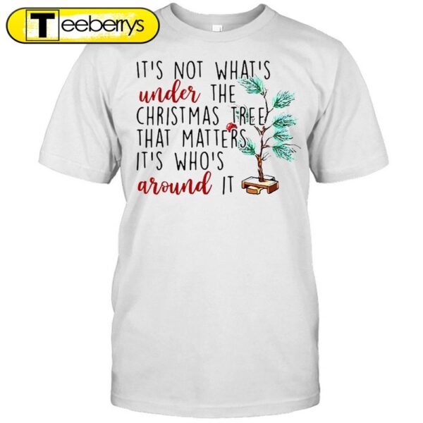 It’s Not What’s Under The Christmas Tree That Matters It’s Who’s Around It Christmas Shirts